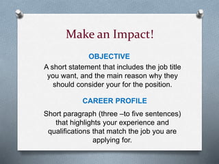 Make an Impact!
OBJECTIVE
A short statement that includes the job title
you want, and the main reason why they
should consider your for the position.
CAREER PROFILE
Short paragraph (three –to five sentences)
that highlights your experience and
qualifications that match the job you are
applying for.
 