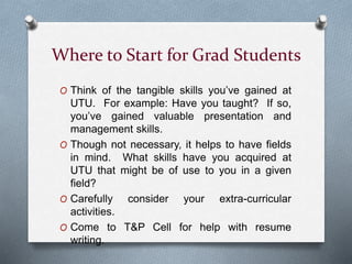 Where to Start for Grad Students
O Think of the tangible skills you’ve gained at
UTU. For example: Have you taught? If so,
you’ve gained valuable presentation and
management skills.
O Though not necessary, it helps to have fields
in mind. What skills have you acquired at
UTU that might be of use to you in a given
field?
O Carefully consider your extra-curricular
activities.
O Come to T&P Cell for help with resume
writing.
 