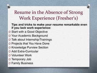 Resume in the Absence of Strong
Work Experience (Fresher‘s)
Tips and tricks to make your resume remarkable even
if you lack work experience:
O Start with a Good Objective
O Your Academic Background
O Talk about Internship/Trainings
O Projects that You Have Done
O Knowledge Purview Section
O Add Extra-Curricular
O Volunteer Work
O Temporary Job
O Family Business
 