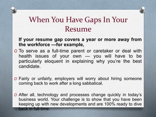 When You Have Gaps In Your
Resume
If your resume gap covers a year or more away from
the workforce —for example,
O To serve as a full-time parent or caretaker or deal with
health issues of your own — you will have to be
particularly eloquent in explaining why you’re the best
candidate.
O Fairly or unfairly, employers will worry about hiring someone
coming back to work after a long sabbatical.
O After all, technology and processes change quickly in today’s
business world. Your challenge is to show that you have been
keeping up with new developments and are 100% ready to dive
back in full-time.
 