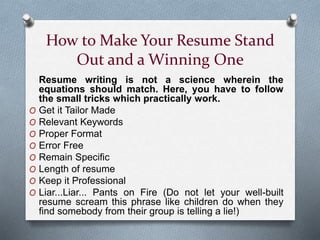 How to Make Your Resume Stand
Out and a Winning One
Resume writing is not a science wherein the
equations should match. Here, you have to follow
the small tricks which practically work.
O Get it Tailor Made
O Relevant Keywords
O Proper Format
O Error Free
O Remain Specific
O Length of resume
O Keep it Professional
O Liar...Liar... Pants on Fire (Do not let your well-built
resume scream this phrase like children do when they
find somebody from their group is telling a lie!)
 