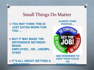 Small Things Do Matter
O YOU MAY THINK THIS IS
JUST EXTRA WORK FOR
YOU….
O BUT IT MAY MAKE THE
DIFFERENCE BETWEEN
BEING
EMPLOYED…OR…UNEMPL
OYED!
O IT’S ALL ABOUT GETTING A
JOB DONE!!!
ALWAYS THINK
POSITIVE...
AND REMEMBER TO
KEEP YOUR FOCUS
ON
THE BIG PICTURE…
 