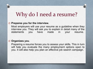 Why do I need a resume?
O Prepares you for the interview.
Most employers will use your resume as a guideline when they
interview you. They will ask you to explain in detail many of the
statements you have made in your resume.
O Organizes you.
Preparing a resume forces you to assess your skills. This in turn
will help you evaluate the many employment options open to
you. It will also help you plan an effective job search campaign.
 