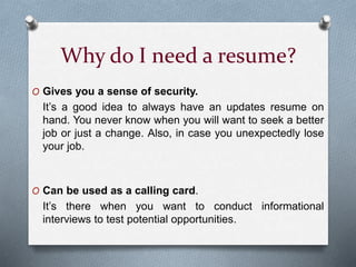 Why do I need a resume?
O Gives you a sense of security.
It’s a good idea to always have an updates resume on
hand. You never know when you will want to seek a better
job or just a change. Also, in case you unexpectedly lose
your job.
O Can be used as a calling card.
It’s there when you want to conduct informational
interviews to test potential opportunities.
 