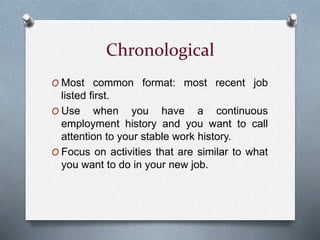 Chronological
O Most common format: most recent job
listed first.
O Use when you have a continuous
employment history and you want to call
attention to your stable work history.
O Focus on activities that are similar to what
you want to do in your new job.
 
