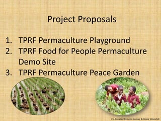 Project Proposals

1. TPRF Permaculture Playground
2. TPRF Food for People Permaculture
   Demo Site
3. TPRF Permaculture Peace Garden



                          Co-Created by Josh Gomez & Rosie Stonehill
 