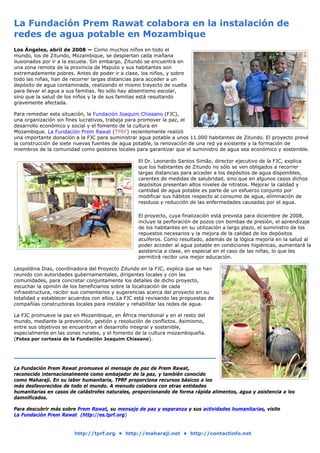 La Fundación Prem Rawat colabora en la instalación de
redes de agua potable en Mozambique
Los Ángeles, abril de 2008 — Como muchos niños en todo el
mundo, los de Zitundo, Mozambique, se despiertan cada mañana
ilusionados por ir a la escuela. Sin embargo, Zitundo se encuentra en
una zona remota de la provincia de Maputo y sus habitantes son
extremadamente pobres. Antes de poder ir a clase, los niños, y sobre
todo las niñas, han de recorrer largas distancias para acceder a un
depósito de agua contaminada, realizando el mismo trayecto de vuelta
para llevar el agua a sus familias. No sólo hay absentismo escolar,
sino que la salud de los niños y la de sus familias está resultando
gravemente afectada.

Para remediar esta situación, la Fundación Joaquim Chissano (FJC),
una organización sin fines lucrativos, trabaja para promover la paz, el
desarrollo económico y social y el fomento de la cultura en
Mozambique. La Fundación Prem Rawat (TPRF) recientemente realizó
una importante donación a la FJC para suministrar agua potable a unos 11.000 habitantes de Zitundo. El proyecto prevé
la construcción de siete nuevas fuentes de agua potable, la renovación de una red ya existente y la formación de
miembros de la comunidad como gestores locales para garantizar que el suministro de agua sea económico y sostenible.

                                                   El Dr. Leonardo Santos Simão, director ejecutivo de la FJC, explica
                                                   que los habitantes de Zitundo no sólo se ven obligados a recorrer
                                                   largas distancias para acceder a los depósitos de agua disponibles,
                                                   carentes de medidas de salubridad, sino que en algunos casos dichos
                                                   depósitos presentan altos niveles de nitratos. Mejorar la calidad y
                                                   cantidad de agua potable es parte de un esfuerzo conjunto por
                                                   modificar sus hábitos respecto al consumo de agua, eliminación de
                                                   residuos y reducción de las enfermedades causadas por el agua.

                                                   El proyecto, cuya finalización está prevista para diciembre de 2008,
                                                   incluye la perforación de pozos con bombas de presión, el aprendizaje
                                                   de los habitantes en su utilización a largo plazo, el suministro de los
                                                   repuestos necesarios y la mejora de la calidad de los depósitos
                                                   acuíferos. Como resultado, además de la lógica mejoría en la salud al
                                                   poder acceder al agua potable en condiciones higiénicas, aumentará la
                                                   asistencia a clase, en especial en el caso de las niñas, lo que les
                                                   permitirá recibir una mejor educación.

Leopoldina Dias, coordinadora del Proyecto Zitundo en la FJC, explica que se han
reunido con autoridades gubernamentales, dirigentes locales y con las
comunidades, para concretar conjuntamente los detalles de dicho proyecto,
escuchar la opinión de los beneficiarios sobre la localización de cada
infraestructura, recibir sus comentarios y sugerencias acerca del proyecto en su
totalidad y establecer acuerdos con ellos. La FJC está revisando las propuestas de
compañías constructoras locales para instalar y rehabilitar las redes de agua.

La FJC promueve la paz en Mozambique, en África meridional y en el resto del
mundo, mediante la prevención, gestión y resolución de conflictos. Asimismo,
entre sus objetivos se encuentran el desarrollo integral y sostenible,
especialmente en las zonas rurales, y el fomento de la cultura mozambiqueña.
(Fotos por cortesía de la Fundación Joaquim Chissano).




La Fundación Prem Rawat promueve el mensaje de paz de Prem Rawat,
reconocido internacionalmente como embajador de la paz, y también conocido
como Maharaji. En su labor humanitaria, TPRF proporciona recursos básicos a los
más desfavorecidos de todo el mundo. A menudo colabora con otras entidades
humanitarias en casos de catástrofes naturales, proporcionando de forma rápida alimentos, agua y asistencia a los
damnificados.

Para descubrir más sobre Prem Rawat, su mensaje de paz y esperanza y sus actividades humanitarias, visite
La Fundación Prem Rawat (http://es.tprf.org)


                        http://tprf.org • http://maharaji.net • http://contactinfo.net
 