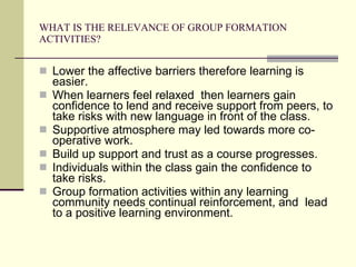 WHAT IS THE RELEVANCE OF GROUP FORMATION ACTIVITIES? Lower the affective barriers therefore learning is easier. When learners feel relaxed  then learners gain confidence to lend and receive support from peers, to take risks with new language in front of the class. Supportive atmosphere may led towards more co-operative work. Build up support and trust as a course progresses. Individuals within the class gain the confidence to take risks. Group formation activities within any learning community needs continual reinforcement, and  lead to a positive learning environment. 
