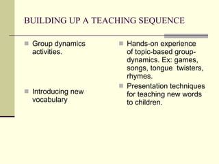 BUILDING UP A TEACHING SEQUENCE Group dynamics activities. Introducing new vocabulary   Hands-on experience  of topic-based group-dynamics.  Ex: games, songs, tongue  twisters, rhymes. Presentation techniques for teaching new words to children. 