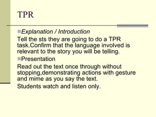 TPR  Explanation / Introduction   Tell the sts they are going to do a TPR task.Confirm that the language involved is relevant to the story you will be telling. Presentation  Read out the text once through without stopping,demonstrating actions with gesture and mime as you say the text. Students watch and listen only. 
