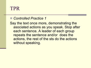 TPR Controlled Practice 1 Say the text once more, demonstrating the asociated actions as you speak. Stop after each sentence. A leader of each group repeats the sentence and/or  does the actions, the rest of the sts do the actions without speaking. 