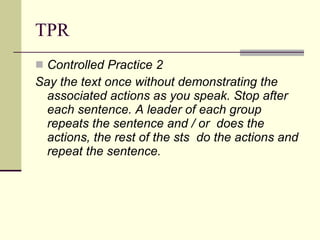 TPR Controlled Practice 2 Say the text once without demonstrating the associated actions as you speak. Stop after each sentence. A leader of each group repeats the sentence and / or  does the actions, the rest of the sts  do the actions and repeat the sentence. 