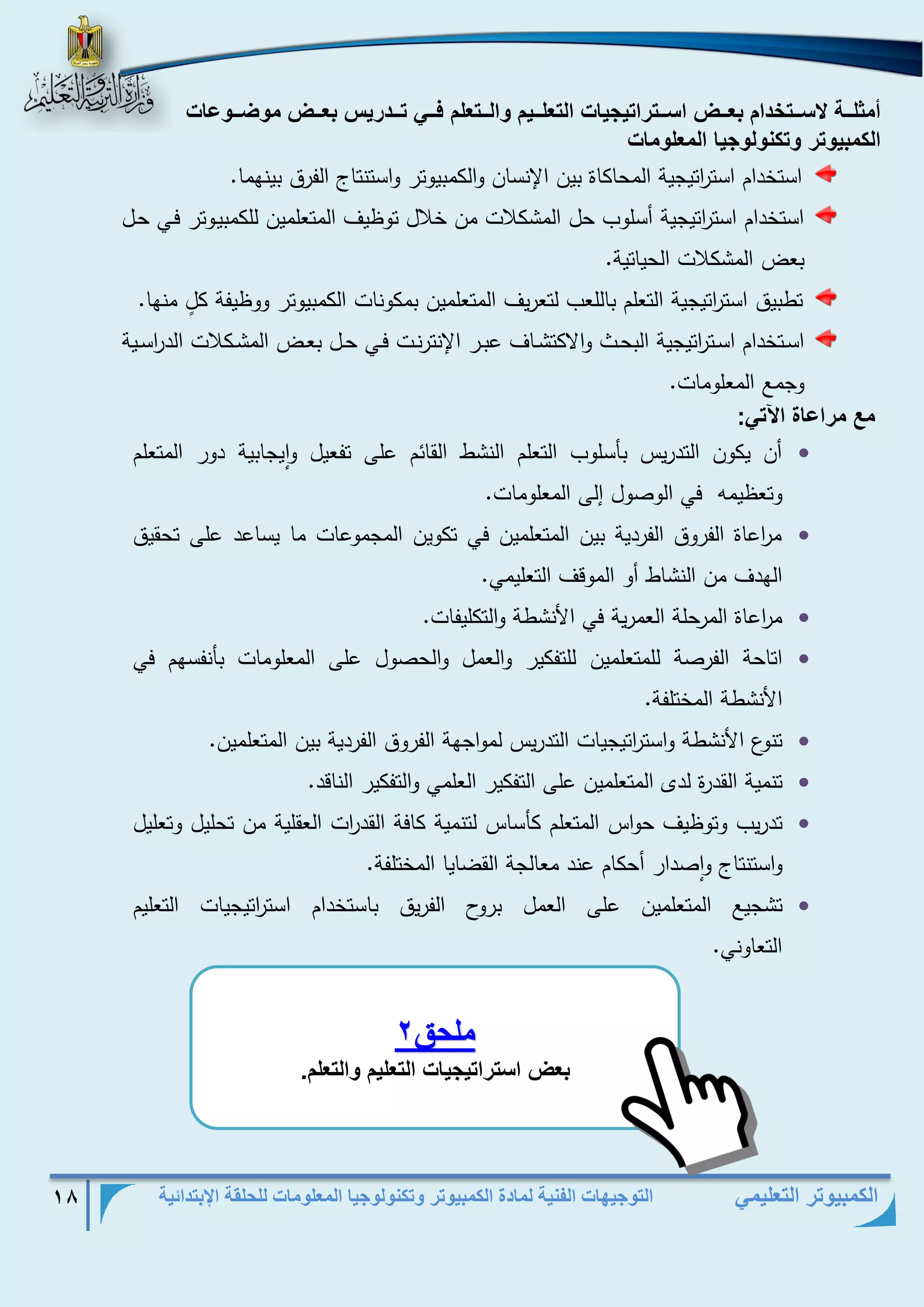 التوجيهات الفنية لمادة الكمبيوتر وتكنولوجيا المعلومات للحلقة الإبتدائية 18 
الكمبيوتر التعليمي 
أمثلففف لاسفففوخدام ب ففف اسفففوتاوي ي الو لفففيم الفففو لم فففف وفففدتيم ب ففف م ضففف ع 
الكمبي وت وكن ل ي الم ل م 
استخدام است ا رتيجية المحاكاة بين الإنسان والكمبيوتر واستنتاج الفرق بينهما. 
استخدام است ا رتيجية أسلوب حل المشكلات من خلال توظيف المتعلمين للكمبيذوتر فذي حذل 
بعض المشكلات الحياتية. 
تطبيق است ا رتيجية التعلم باللعب لتعريف المتعلمين بمكونات الكمبيوتر ووظيفة كلٍ منها. 
اسذتخدام اسذذت ا رتيجية البحذذط والاكتشذذاف عبذذر الإنترنذذت فذذي حذذل بعذذض المشذذكلات الد ا رسذذية 
وجمع المعلومات. 
مع متاع ة الآو : 
 أن يكون التدريس بأسلوب التعلم النشط القائم على تفعيل وايجابية دور المتعلم 
وتعظيمه في الوصول إلى المعلومات. 
 م ا رعاة الفروق الفردية بين المتعلمين في تكوين المجموعات ما يساعد على تحقيق 
الهدف من النشاط أو الموقف التعليمي. 
 م ا رعاة المرحلة العمرية في الأنشطة والتكليفات. 
 اتاحة الفرصة للمتعلمين للتفكير والعمل والحصول على المعلومات بأنفسهم في 
الأنشطة المختلفة . 
 تنوع الأنشطة واست ا رتيجيات التدريس لمواجهة الفروق الفردية بين المتعلمين. 
 تنمية القدرة لدى المتعلمين على التفكير العلمي والتفكير الناقد. 
 تدريب وتوظيف حواس المتعلم كأساس لتنمية كافة القد ا رت العقلية من تحليل وتعليل 
واستنتاج واصدار أحكام عند معالجة القضايا المختلفة. 
 تشجيع المتعلمين على العمل بروح الفريق باستخدام است ا رتيجيات التعليم 
التعاوني. 
ملحق 2 
ب اسوتاوي ي الو ليم الو لم. 
 