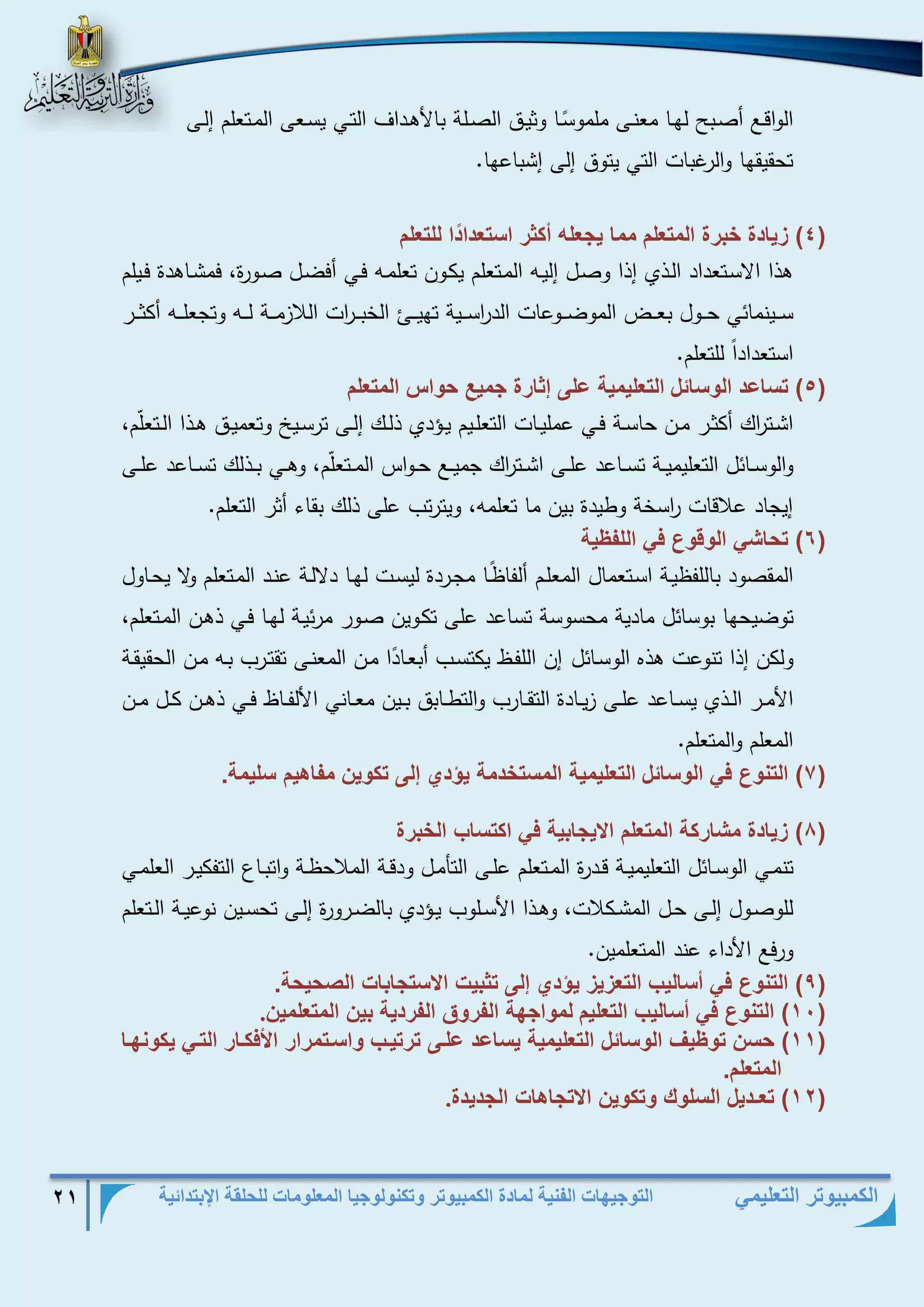 التوجيهات الفنية لمادة الكمبيوتر وتكنولوجيا المعلومات للحلقة الإبتدائية 21 
الكمبيوتر التعليمي 
الواقذع أصذبح لهذا معنذى ملمو سذا وثيذق الصذذلة بالأهذداف التذي يسذعى المذتعلم إلذذى 
تحقيقها والرغبات التي يتوق إلى إشباعها . 
4( زي دة خبتة المو لم مم ي لا أكثت اسو دا د ا للو لم ( 
هذا الاسذتعداد الذذي إذا وصذل إليذه المذتعلم يكذون تعلمذه فذي أفضذل صذورة، فمشذاهدة فذيلم 
سذذذينمائي حذذذول بعذذذض الموضذذذوعات الد ا رسذذذية تهيذذذئ الخبذذذ ا رت اللازمذذذة لذذذه وتجعلذذذه أكثذذذر 
استعدادا للتعلم . 
5( وس عد ال س ئل ( الو ليمي على إث تة ميع ح ام المو لم 
اشذذت ا رك أكثذذر مذذن حاسذذة فذذي عمليذذات التعلذذيم يذذةدي ذلذذك إلذذى ترسذذيخ وتعميذذق هذذذا الذذتعل م، 
والوسذذائل التعليميذذة تسذذاعد علذذى اشذذت ا رك جميذذع حذذواس المذذتعل م، وهذذي بذذذلك تسذذاعد علذذى 
إيجاد علاقات ا رسخة وطيدة بين ما تعلمه، ويترتب على ذلك بقاء أثر التعلم . 
6( وح ش ال ق ع ف الل ي ( 
المقصود باللفظيذة اسذتعمال المعلذم ألفاظ ذا مجذردة ليسذت لهذا دلالذة عنذد المذتعلم ولا يحذاول 
توضيحها بوسائل مادية محسوسة تساعد على تكذوين صذور مرئيذة لهذا فذي ذهذن المذتعلم، 
ولكن إذا تنوعت هذه الوسذائل إن اللفذظ يكتسذب أبعذا د ا مذن المعنذى تقتذرب بذه مذن الحقيقذة 
الأمذذر الذذذي يسذذاعد علذذى زيذذادة التقذذارب والتطذذابق بذذين معذذاني الألفذذاظ فذذي ذهذذن كذذل مذذن 
المعلم والمتعلم . 
7( الون ع ف ال س ئل ( الو ليمي المسوخدم يؤدي إلى وك ين م هيم سليم . 
8( زي دة مش تك المو لم الاي بي ف اكوس ب الخبتة ( 
تنمذذي الوسذذائل التعليميذذة قذذدرة المذذتعلم علذذى التأمذل ودقذذة الملاحظذذة واتبذذاع التفكيذذر العلمذذي 
للوصذذول إلذذى حذذل المشذذكلات، وهذذذا الأسذذلوب يذذةدي بالضذذرورة إلذذى تحسذذين نوعيذذة الذذتعلم 
ورفع الأداء عند المتعلمين . 
9( الون ع ف أس ليب الو زيز يؤدي إلى وثبي الاسو ب الصحيح . ( 
11 ( الون ع ف أس ليب الو ليم ( لم ا ه ال ت ق ال تدي بين المو لمين . 
11 ( حسن و يف ال س ئل الو ليمي يس عد علفى وتويفب اسفومتات الأفكف ت الوف يك نهف ( 
المو لم. 
12 ( و ـديل السل ك وك ين الاو ه ال ديدة ( . 
 