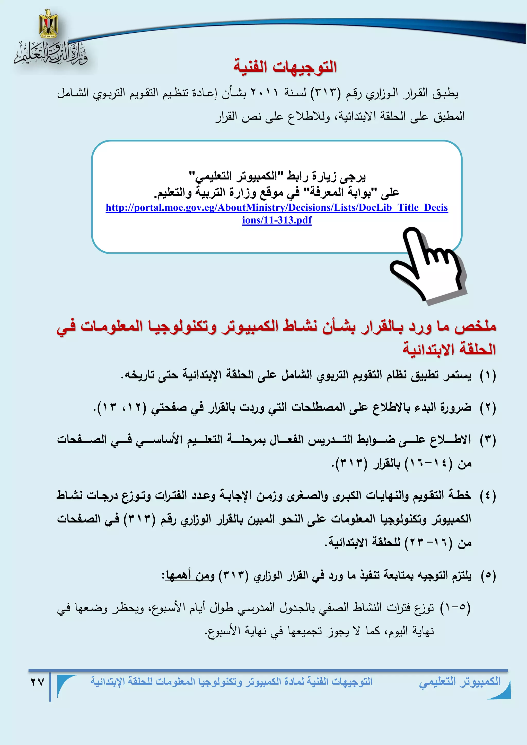 التوجيهات الفنية لمادة الكمبيوتر وتكنولوجيا المعلومات للحلقة الإبتدائية 27 
الكمبيوتر التعليمي 
الو يه ال ني 
يطبذذذق القذذذ ا رر الذذذو ا زري رقذذذم ) 313 ( لسذذذنة 2111 بشذذذأن إعذذذادة تنظذذذيم التقذذذويم التربذذذوي الشذذذامل 
المطبق على الحلقة الابتدائية، وللاطلاع على نص الق ا رر 
ملخص م تد بف لقتات بشفأن نشف الكمبيف وت وكن ل يف الم ل مف فف 
الحلق الابودائي 
)1( يسرمس رط يق ن ام الرقييم الرس يي الشامل على الحلقر الإ ردائير حرى راسي ه. 
)2( .)11 ضسيسة ال دء ا ط ع على الم طلحاخ الري يسدخ الق ا سس في فحري ) 12 
)1( ا طااااا ع علاااااى ضااااايا ط الرااااادسيل الفعاااااال مسحلااااار الرعلااااايم امساساااااي فاااااي ال ااااافحاخ 
- .) من ) 11 11 ( الق ا سس ) 111 
)1( طاار الرقااييم يالنلاياااخ الك ااسى يال االإسى ي ماان الإجا اار يعاادد الفراا ا سخ يرااي ع دسجاااخ نشاااط 
الكم ييرس يركنيليجيا المعليماخ على النحي الم ين الق ا سس الي ا سي سقام ) 111 ( فاي ال افحاخ 
من ) 21 11 ( للحلقر ا ردائير. - 
)5( يلر م الريجيه مرا عر رنفيذ ما يسد في الق ا سس الي ا سي ) 111 ( يمن أاملا: 
- )1 5( توزع فت ا رت النشاط الصفي بالجذدول المدرسذي طذوال أيذام الأسذبوع، ويحظذر وضذعها فذي 
نهاية اليوم، كما لا يجوز تجميعها في نهاية الأسبوع. 
يت ى زي تة تاب "الكمبي وت الو ليم " 
على "ب اب الم تف " ف م قع زاتة الوتبي الو ليم. 
http://portal.moe.gov.eg/AboutMinistry/Decisions/Lists/DocLib_Title_Decisions/11-313.pdf  