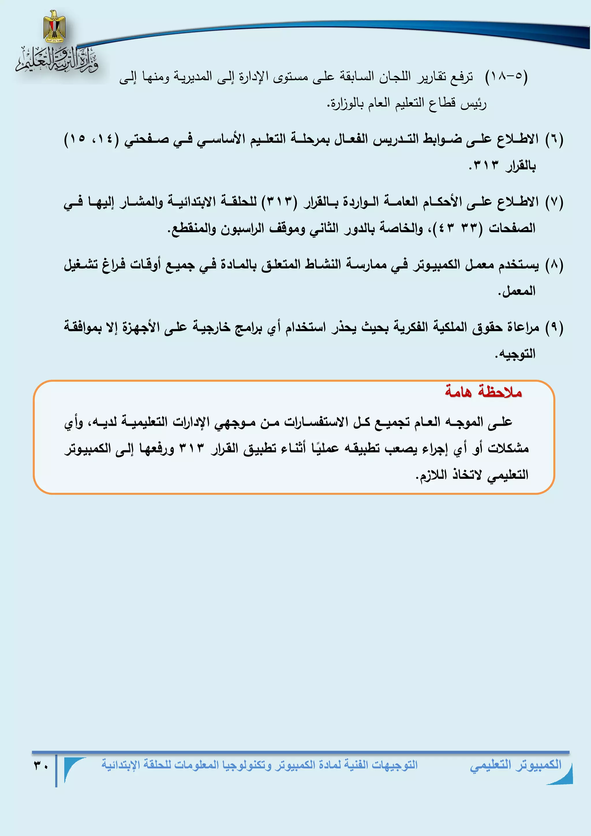 التوجيهات الفنية لمادة الكمبيوتر وتكنولوجيا المعلومات للحلقة الإبتدائية 30 
الكمبيوتر التعليمي 
- )18 5( ترفذذع تقذذارير اللجذذان السذذابقة علذذى مسذذتوى الإدارة إلذذى المديريذذة ومنهذذا إلذذى 
رئيس قطاع التعليم العام بالو ا زرة. 
)1( )15 ا طااا ع علاااى ضااايا ط الرااادسيل الفعاااال مسحلااار الرعلااايم امساساااي فاااي ااافحري ) 11 
. الق ا سس 111 
)7( ا طااا ع علاااى امحكاااام العامااار الاااياسدة اااالق ا سس ) 111 ( للحلقااار ا ردائيااار يالمشااااس ليلاااا فاااي 
11 ( يال ا ر الديس الثاني يميقا ال ا سس ين يالمنقطع. ال فحاخ ) 11 
)8( يساار دم معماال الكم ياايرس فااي مماسساار النشاااط المرعلااق المااادة فااي جميااع أيقاااخ فاا ا س رشاالإيل 
المعمل. 
)9( م ا سعاة حقيق الملكير الفكسير حيث يحذس اسر دام أي ا سمج اسجيار علاى امجلا ة ميافقار 
الريجيه. 
م ح ر اامر 
علاااى الميجاااه العاااام رجمياااع كااال ا سرفساااا ا سخ مااان مااايجلي الإدا ا سخ الرعليميااار لدياااه يأي 
مشك خ أي أي ج ا سء ي عب رط يقاه عمل ياا أثنااء رط ياق القا ا سس 111 يسفعلاا لاى الكم يايرس 
الرعليمي ر اذ ال م. 
 