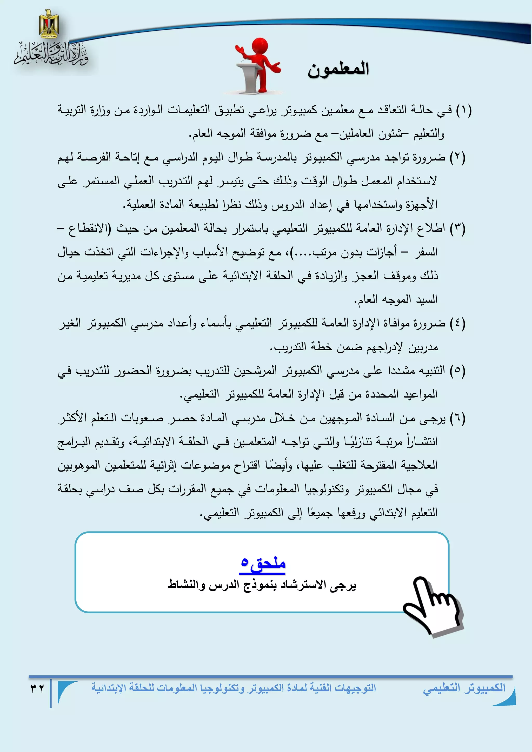التوجيهات الفنية لمادة الكمبيوتر وتكنولوجيا المعلومات للحلقة الإبتدائية 32 
الكمبيوتر التعليمي 
المعلمون 
1( فذذذي حالذذذة التعاقذذذد مذذذع معلمذذذين كمبيذذذوتر ي ا رعذذذي تطبيذذذق التعليمذذذات الذذذواردة مذذذن و ا زرة التربيذذذة ( 
والتعليم شئون العاملين مع ضرورة موافقة الموجه العام. – – 
2( ضذذرورة تواجذذد مدرسذذي الكمبيذذوتر بالمدرسذذة طذذوال اليذذوم الد ا رسذذي مذذع إتاحذذة الفرصذذة لهذذم ( 
لاسذذتخدام المعمذذل طذذوال الوقذذت وذلذذك حتذذى يتيسذذر لهذذم التذذدريب العملذذي المسذذتمر علذذى 
الأجهزة واستخدامها في إعداد الدروس وذلك نظ ا ر لطبيعة المادة العملية. 
3( اطلاع الإدارة العامة للكمبيوتر التعليمي باستم ا رر بحالة المعلمذين مذن حيذط )الانقطذاع – ( 
السفر أجا ا زت بدون مرتب....(، مع توضيح الأسباب والإج ا رءات التي اتخذت حيذال – 
ذلذذك وموقذذف العجذذز والزيذادة فذذي الحلقذذة الابتدائيذذة علذذى مسذذتوى كذل مديريذذة تعليميذذة مذذن 
السيد الموجه العام. 
4( ضذذرورة موافذذاة الإدارة العامذذة للكمبيذذوتر التعليمذذي بأسذماء وأعذذداد مدرسذذي الكمبيذذوتر الغيذذر ( 
مدربين لإد ا رجهم ضمن خطة التدريب. 
5( التنبيذه مشذذددا علذذى مدرسذذي الكمبيذوتر المرشذحين للتذذدريب بضذذرورة الحضذور للتذذدريب فذذي ( 
المواعيد المحددة من قبل الإدارة العامة للكمبيوتر التعليمي. 
6( يرجذذذى مذذذن السذذذادة المذذذوجهين مذذذن خذذذلال مدرسذذذي المذذذادة حصذذذر صذذذعوبات الذذذتعلم الأكثذذذر ( 
انتشذذذذا ا ر مرتبذذذذة تنازل يذذذذا اولتذذذذي تواجذذذذه المتعلمذذذذين فذذذذي الحلقذذذذة الابتدائيذذذذة، وتقذذذذديم البذذذذ ا رم 
العلاجية المقترحة للتغلب عليها، وأي ضذا اقتذ ا رح موضذوعات إث ا رئيذة للمتعلمذين الموهذوبين 
في مجال الكمبيوتر وتكنولوجيا المعلومات في جميع المقر ا رت بكل صذف د ا رسذي بحلقذة 
التعليم الابتدائي ورفعها جمي ع ا إلى الكمبيوتر التعليمي. 
ملحق 5 
يت ى الاسوتش د بنم ذج الدتم النش 
 