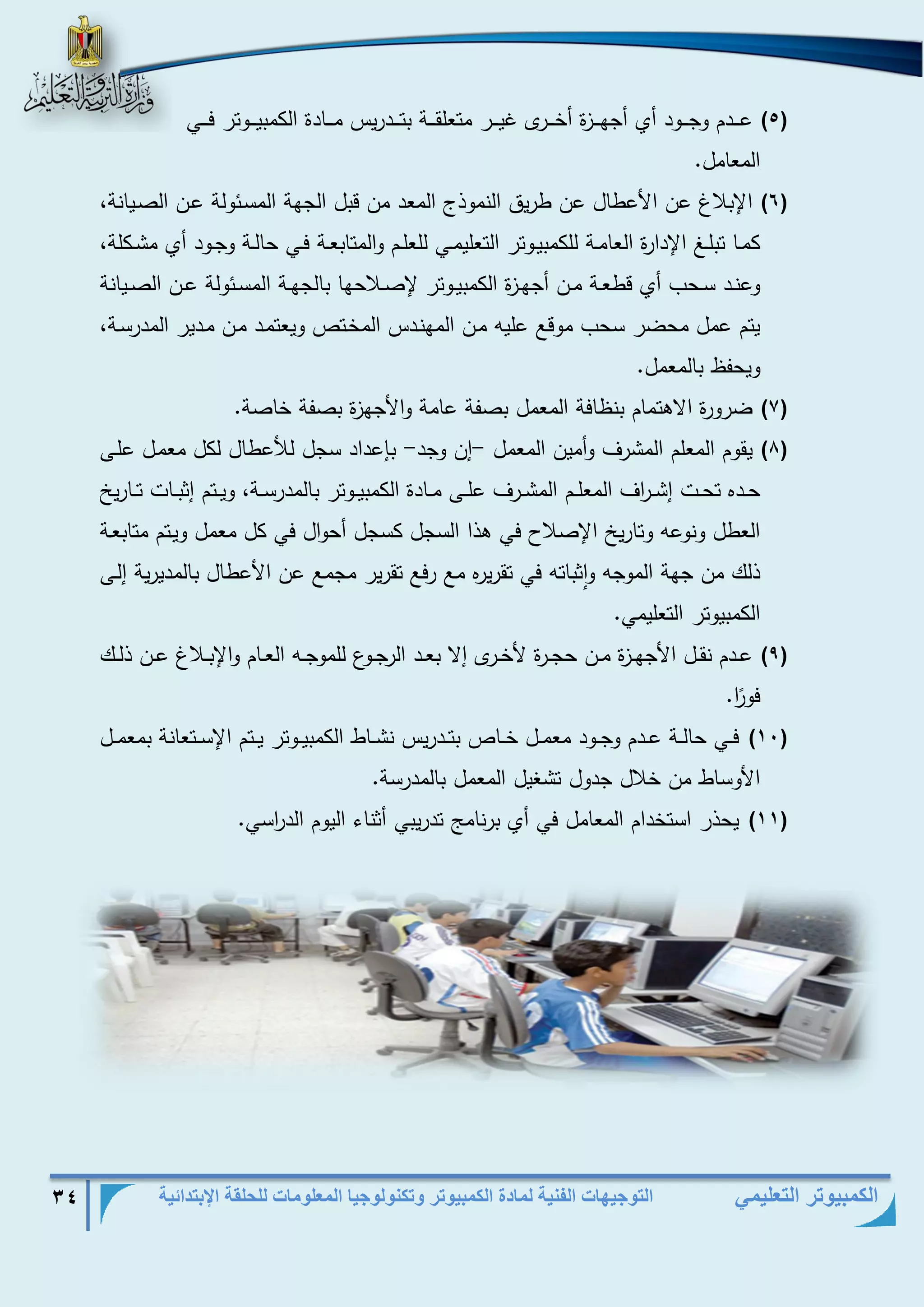 التوجيهات الفنية لمادة الكمبيوتر وتكنولوجيا المعلومات للحلقة الإبتدائية 34 
الكمبيوتر التعليمي 
)5( عذذذذدم وجذذذذود أي أجهذذذذزة أخذذذذرى غيذذذذر متعلقذذذذة بتذذذذدريس مذذذذادة الكمبيذذذذوتر فذذذذي 
المعامل. 
)6( الإبلاغ عن الأعطال عن طريق النموذج المعد من قبل الجهة المسذئولة عذن الصذيانة، 
كمذذا تبلذذد الإدارة العامذذة للكمبيذذوتر التعليمذذي للعلذذم والمتابعذذة فذذي حالذذة وجذذود أي مشذذكلة، 
وعنذذد سذذحب أي قطعذذة مذذن أجهذذزة الكمبيذذوتر لإصذذلاحها بالجهذذة المسذذئولة عذذن الصذذيانة 
يتم عمل محضر سحب موقع عليه مذن المهنذدس المخذتص ويعتمذد مذن مذدير المدرسذة، 
ويحفظ بالمعمل. 
)7( ضرورة الاهتمام بنظافة المعمل بصفة عامة والأجهزة بصفة خاصة. 
)8( يقوم المعلم المشرف وأمين المعمل إن وجد بإعداد سجل ل عطال لكل معمذل علذى - - 
حذذده تحذذت إشذذ ا رف المعلذذذم المشذذرف علذذى مذذادة الكمبيذذوتر بالمدرسذذة، ويذذتم إثبذذات تذذاريخ 
العطل ونوعه وتاريخ الإصلاح في هذا السجل كسجل أحوال في كل معمل ويذتم متابعذة 
ذلك من جهة الموجه واثباته في تقريره مع رفع تقرير مجمع عن الأعطال بالمديرية إلذى 
الكمبيوتر التعليمي. 
)9( عذذدم نقذذل الأجهذذزة مذذن حجذذرة لأخذذرى إلا بعذذد الرجذذوع للموجذذه العذذام والإبذذلاغ عذذن ذلذذك 
فو ا ر. 
)11( فذذي حالذذة عذذذدم وجذذود معمذذل خذذذاص بتذذذدريس نشذذاط الكمبيذذوتر يذذتم الإسذذتعانة بمعمذذل 
الأوساط من خلال جدول تشغيل المعمل بالمدرسة. 
)11( يحذر استخدام المعامل في أي برنام تدريبي أثناء اليوم الد ا رسي. 
 