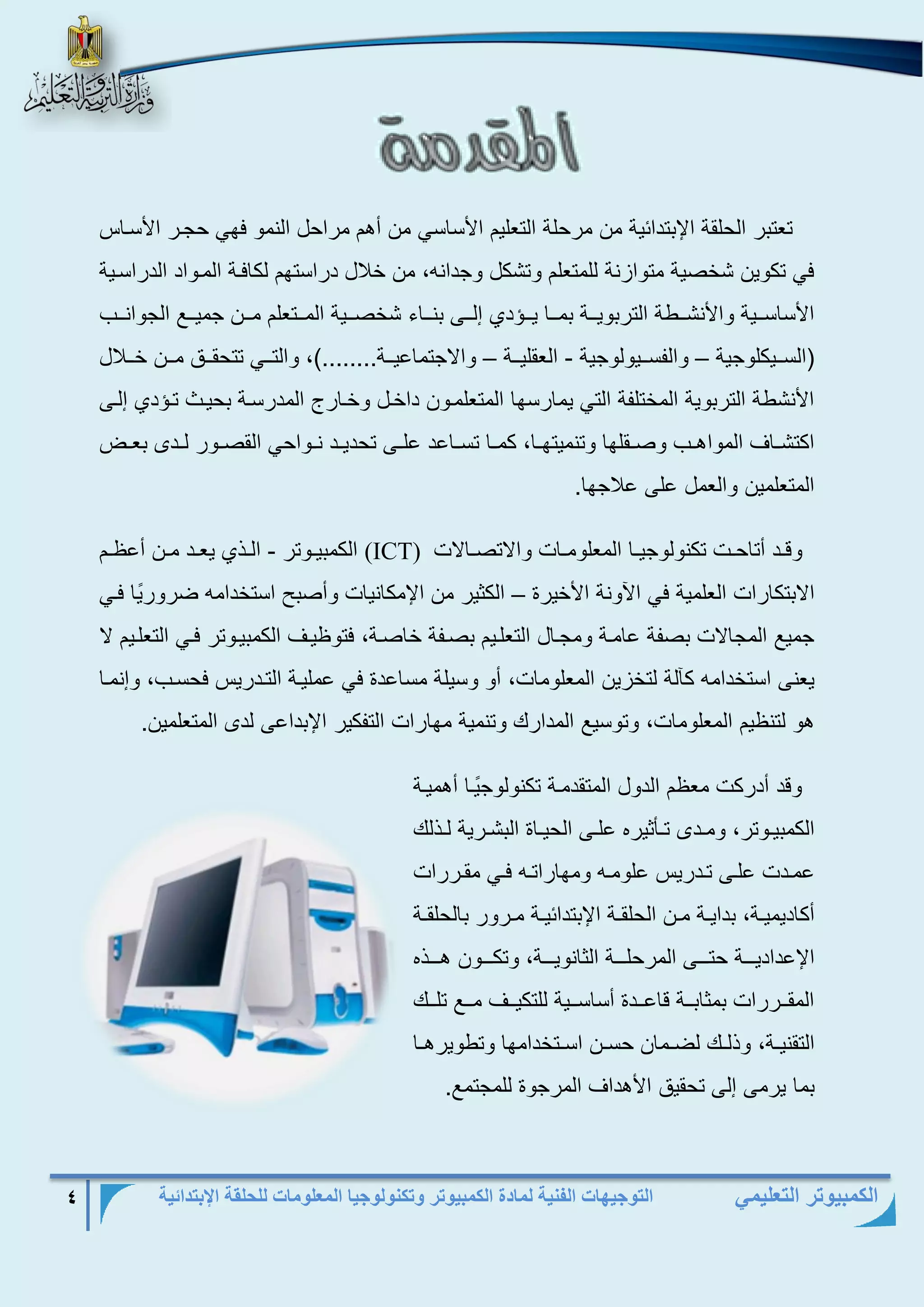 التوجيهات الفنية لمادة الكمبيوتر وتكنولوجيا المعلومات للحلقة الإبتدائية 4 
الكمبيوتر التعليمي 
تعتبر الحلقة الإبتدائية من مرحلة التعليم الأساسي من أهم مراحل النمو فهي حجرر الأسرا 
في تكوين شخصية متوازنة للمتعلم وتشكل وجدانه، من خلال دراستهم لكافرة المرواد الدراسرية 
الأساسرررية والأنشررررة التربويرررة بمرررا يررر د لررر بنرررا شخصرررية المرررتعلم مرررن جميررر الجوانررر 
)السررريكلوجية والفسررريولوجية العقليرررة والاجتماعيرررة........(، والتررري تتحقرررلا مرررن خرررلال – – - 
الأنشرة التربوية المختلفة التي يمارسها المتعلمرون داخرل وخرارل المدرسرة بحير تر د لر 
اكتشرراا المواهرر وصررقلها وتنميتهررا، كمررا تسرراعد علرر تحديررد نررواحي القصررور لرردب بعرر 
المتعلمين والعمل عل علاجها. 
وقررد أتاحررت تكنولوجيررا المعلومررات والاتصررالات (ICT) الكمبيرروتر الرر يعررد مررن أع ررم - 
الابتكارات العلمية في الآونة الأخيرة الكثير من الإمكانيات وأصبح استخدامه ضرور يا فري – 
جمي المجالات بصفة عامرة ومجرال التعلريم بصرفة خاصرة، فتو يرا الكمبيروتر فري التعلريم لا 
يعن استخدامه كآلة لتخزين المعلومات، أو وسيلة مساعدة في عمليرة التردري فحسر ، و نمرا 
هو لتن يم المعلومات، وتوسي المدارك وتنمية مهارات التفكير الإبداع لدب المتعلمين. 
وقد أدركت مع م الدول المتقدمرة تكنولوج يرا أهميرة 
الكمبيرروتر، ومرردب ترريثيرع علرر الحيرراة البشرررية لرر لك 
عمرردت علرر ترردري علومرره ومهاراترره فرري مقررررات 
أكاديميررة، بدايررة مررن الحلقررة الإبتدائيررة مرررور بالحلقررة 
الإعداديررررة حترررر المرحلررررة الثانويررررة، وتكررررون هرررر ع 
المقرررررات بمثابرررة قاعررردة أساسرررية للتكيرررا مررر تلرررك 
التقنيررة، و لررك لضررمان حسررن اسررتخدامها وترويرهررا 
بما يرم ل تحقيلا الأهداا المرجوة للمجتم . 
 