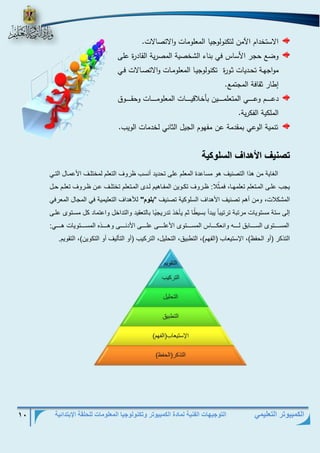التوجيهات الفنية لمادة الكمبيوتر وتكنولوجيا المعلومات للحلقة الإبتدائية 10 
الكمبيوتر التعليمي 
الاستخدام الآمن لتكنولوجيا المعلومات والاتصالات. 
وضع حجر الأساس في بناء الشخصية المصرية القادرة على 
مواجهذذة تحذذديات ثذورة تكنولوجيذذا المعلومذات والاتصذذالات فذذي 
إطار ثقافة المجتمع. 
دعذذذذذذذذذم وعذذذذذذذذذي المتعلمذذذذذذذذذين بأخلاقيذذذذذذذذذات المعلومذذذذذذذذذات وحقذذذذذذذذذوق 
الملكية الفكرية. 
تنمية الوعي بمقدمة عن مفهوم الجيل الثاني لخدمات الويب. 
وصنيف الأهداف السل كي 
الغاية من ه ا التصنيا هو مساعدة المعلم عل تحديد أنس روا التعلم لمختلرا الأعمرال التري 
يج علر المرتعلم تعلمهرا، فمر ثلا: رروا تكروين المفراهيم لردب المرتعلم تختلرا عرن رروا تعلرم حرل 
المشكلات، ومن أهم تصنيا الأهداا السلوكية تصنيا "بل م" للأهداا التعليمية في المجال المعرفي 
ل ستة مستويات مرتبة ترتيب ا يبدأ بسي را ثم ييخ تدريج يا بالتعقيد والتداخل واعتماد كل مسرتوب علر 
المسرررررتوب السرررررابلا لررررره وانعكرررررا المسرررررتوب الأعلررررر علررررر الأدنررررر وهررررر ع المسرررررتويات هررررري: 
الت كر )أو الحف (، الإستيعا )الفهم(، التربيلا، التحليل، التركي )أو التيليا أو التكوين(، التقويم. 
 