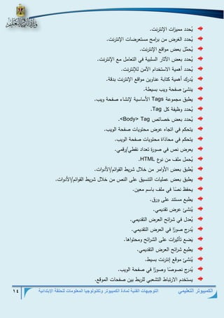 التوجيهات الفنية لمادة الكمبيوتر وتكنولوجيا المعلومات للحلقة الإبتدائية 14 
الكمبيوتر التعليمي 
يُحدد ممي ا زت الإنترنت. 
يُحدد الغرض من ب ا رم مستعرضات الإنترنت. 
يح م ل بعض مواقع الإنترنت. 
يُحدد بعض الآثار السلبية في التعامل مع الإنترنت. 
يُحدد أهمية الاستخدام الآمن للإنترنت. 
يُدرك أهمية كتابة عناوين مواقع الإنترنت بدقة. 
ينشئ صفحة ويب بسيطة. 
يطبق مجموعة Tags الأساسية لإنشاء صفحة ويب. 
يُحدد وظيفة كل Tag . 
يُحدد بعض خصائص Tag <Body> . 
يتحكم في اتجاه عرض محتويات صفحة الويب. 
يتحكم في محاذاة محتويات صفحة الويب. 
يعرض نص في صورة تعداد نقطي/رقمي. 
يُحمل ملف من نوع HTML . 
يُطبق بعض الأوامر من خلال شريط القوائم/الأدوات. 
يطبق بعض عمليات التنسيق على النص من خلال شريط القوائم/الأدوات. 
يحفظ ن ص ا في ملف باسم معين. 
يطبع مستند على ورق. 
يُنشئ عرض تقديمي. 
يُعدل في ش ا رئح العرض التقديمي. 
يُدرج صو ا ر في العرض التقديمي. 
يَضع تأثي ا رت على الش ا رئح ومحتواها. 
يطبع ش ا رئح العرض التقديمي. 
يُنشئ موقع إنترنت بسيط. 
يُدرج نصو ص ا وصو ا ر في صفحة الويب. 
يستخدم الارتباط التشعبي للربط بين صفحات الموقع. 
 