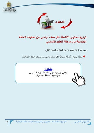 التوجيهات الفنية لمادة الكمبيوتر وتكنولوجيا المعلومات للحلقة الإبتدائية 16 
الكمبيوتر التعليمي 
و زيع محو ى الأنش لكل صف دتاس من ص ف الحلق 
الابودائي من متحل الو ليم الأس س 
ه عب تة عن م م ع من ال دا ل ووضمن الآو : 
خطة توزيع الأنشطة أسبوع يا لكل صف د ا رسي من صفوف الحلقة الابتدائية. 
ملحق 1 
دا ل و زيع محو ى الأنش لكل صف دتس 
من ص ف الحلق الابودائي . 
المحو ى 
 