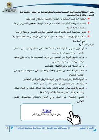 التوجيهات الفنية لمادة الكمبيوتر وتكنولوجيا المعلومات للحلقة الإبتدائية 18 
الكمبيوتر التعليمي 
أمثلففف لاسفففوخدام ب ففف اسفففوتاوي ي الو لفففيم الفففو لم فففف وفففدتيم ب ففف م ضففف ع 
الكمبي وت وكن ل ي الم ل م 
استخدام است ا رتيجية المحاكاة بين الإنسان والكمبيوتر واستنتاج الفرق بينهما. 
استخدام است ا رتيجية أسلوب حل المشكلات من خلال توظيف المتعلمين للكمبيذوتر فذي حذل 
بعض المشكلات الحياتية. 
تطبيق است ا رتيجية التعلم باللعب لتعريف المتعلمين بمكونات الكمبيوتر ووظيفة كلٍ منها. 
اسذتخدام اسذذت ا رتيجية البحذذط والاكتشذذاف عبذذر الإنترنذذت فذذي حذذل بعذذض المشذذكلات الد ا رسذذية 
وجمع المعلومات. 
مع متاع ة الآو : 
 أن يكون التدريس بأسلوب التعلم النشط القائم على تفعيل وايجابية دور المتعلم 
وتعظيمه في الوصول إلى المعلومات. 
 م ا رعاة الفروق الفردية بين المتعلمين في تكوين المجموعات ما يساعد على تحقيق 
الهدف من النشاط أو الموقف التعليمي. 
 م ا رعاة المرحلة العمرية في الأنشطة والتكليفات. 
 اتاحة الفرصة للمتعلمين للتفكير والعمل والحصول على المعلومات بأنفسهم في 
الأنشطة المختلفة . 
 تنوع الأنشطة واست ا رتيجيات التدريس لمواجهة الفروق الفردية بين المتعلمين. 
 تنمية القدرة لدى المتعلمين على التفكير العلمي والتفكير الناقد. 
 تدريب وتوظيف حواس المتعلم كأساس لتنمية كافة القد ا رت العقلية من تحليل وتعليل 
واستنتاج واصدار أحكام عند معالجة القضايا المختلفة. 
 تشجيع المتعلمين على العمل بروح الفريق باستخدام است ا رتيجيات التعليم 
التعاوني. 
ملحق 2 
ب اسوتاوي ي الو ليم الو لم. 
 