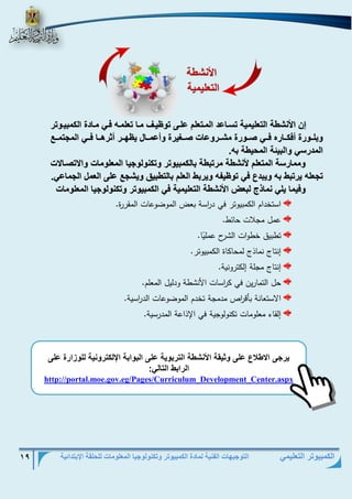 التوجيهات الفنية لمادة الكمبيوتر وتكنولوجيا المعلومات للحلقة الإبتدائية 19 
الكمبيوتر التعليمي 
يت ى الا لاع على ثيق الأنش الوتب ي على الب اب الإلكوت ني لل زاتة على 
التاب الو ل : 
http://portal.moe.gov.eg/Pages/Curriculum_Development_Center.aspx 
إن الأنش الو ليمي وسف عد المفو لم علفى و يفف مف و لمفا فف مف دة الكمبيف وت 
بلفف تة أفكفف ت ففف صفف تة مشففت ع صففييتة أعمفف ل ي هففت أثتهفف ففف الم ومففع 
المدتس البيئ المحي با. 
مم تس المو لم لأنش متوب ب لكمبي وت وكن ل ي الم ل م الاوصف لا 
و لا يتوب با يبدع ف و ي ا يتب ال لم ب لو بيق يش ع على ال مل ال م ع . 
فيم يل نم ذج لب الأنش الو ليمي ف الكمبي وت وكن ل ي الم ل م 
استخدام الكمبيوتر في د ا رسة بعض الموضوعات المقررة. 
عمل مجلات حائط. 
تطبيق خطوات الشرح عمل يا. 
إنتاج نماذج لمحاكاة الكمبيوتر. 
إنتاج مجلة إلكترونية. 
حل التمارين في ك ا رسات الأنشطة ودليل المعلم. 
الاستعانة بأق ا رص مدمجة تخدم الموضوعات الد ا رسية. 
إلقاء معلومات تكنولوجية في الإذاعة المدرسية. 
الأنش 
الو ليمي 
 
