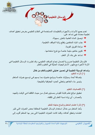 التوجيهات الفنية لمادة الكمبيوتر وتكنولوجيا المعلومات للحلقة الإبتدائية 20 
الكمبيوتر التعليمي 
تضم جمي الأدوات والأجهزة والتن يمرات المسرتخدمة فري الن رام التعليمري بغرر تحقيرلا أهرداا 
تعليمية محددة، فهي تساعد عل : 
توصيل المادة العلمية بالمقرر بسهولة. 
جذب انتباه المتعلمين وقطع رتابة المواقف التعليمية. 
م ا رعاة الفروق الفردية. 
تكوين مفاهيم سليمة خاصة مع تنوع استخدامها. 
تساعد على بقاء أثر التعلم. 
فالوسائل التعليمية ضرورية لضرمان نجرا الموقرا التعليمري، وقرد تررورت الوسرائل التعليميرة فري 
الآونة الأخيرة م هور الاستراتيجيات الحديثة في التعليم والتعلم . 
وس عد ال سيل الو ليمي ف وحسين عمليو الو ليم الو لم من خلال 
1( إثتاء الو ليم ( 
بإضذذذافة أبعذذذاد ومذذذةث ا رت خاصذذذة وبذذذ ا رم متميذذذزة، بمذذذا يسذذذهم فذذذي توسذذذيع خبذذذ ا رت المذذذتعلم 
وتيسير بناء المفاهيم وتخطي الحدود الجغ ا رفية والطبيعية. 
2( اقوص دي الو ليم ( 
تحقيذذذق نذذذوات تعلذذذذم قابلذذذة للقيذذذذاس بمسذذذتوى فعذذذذال مذذذن حيذذذذط التكلفذذذة فذذذذي الوقذذذت والجهذذذذد 
والمصادر، أي زيادة نسبة التعلم إلى تكلفته. 
3( إث تة اهوم م المو لم إشب ع ح وا للو لم ( 
يأخذذذ المذذتعلم مذذن خذذلال اسذذتخدام الوسذذائل التعليميذذة المختلفذذة بعذذض الخبذذ ا رت التذذي تثيذذر 
اهتمامذذه وتحقذق أهدافذذه، وكلمذذا كانذذت الخبذذ ا رت التعليميذذة التذذي يمذذر بهذذا المذتعلم أقذذرب إلذذى 
ال س ئل الو ليمي 
 