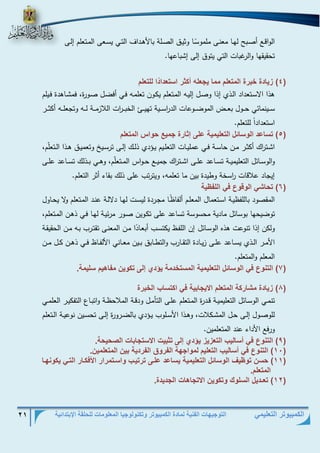 التوجيهات الفنية لمادة الكمبيوتر وتكنولوجيا المعلومات للحلقة الإبتدائية 21 
الكمبيوتر التعليمي 
الواقذع أصذبح لهذا معنذى ملمو سذا وثيذق الصذذلة بالأهذداف التذي يسذعى المذتعلم إلذذى 
تحقيقها والرغبات التي يتوق إلى إشباعها . 
4( زي دة خبتة المو لم مم ي لا أكثت اسو دا د ا للو لم ( 
هذا الاسذتعداد الذذي إذا وصذل إليذه المذتعلم يكذون تعلمذه فذي أفضذل صذورة، فمشذاهدة فذيلم 
سذذذينمائي حذذذول بعذذذض الموضذذذوعات الد ا رسذذذية تهيذذذئ الخبذذذ ا رت اللازمذذذة لذذذه وتجعلذذذه أكثذذذر 
استعدادا للتعلم . 
5( وس عد ال س ئل ( الو ليمي على إث تة ميع ح ام المو لم 
اشذذت ا رك أكثذذر مذذن حاسذذة فذذي عمليذذات التعلذذيم يذذةدي ذلذذك إلذذى ترسذذيخ وتعميذذق هذذذا الذذتعل م، 
والوسذذائل التعليميذذة تسذذاعد علذذى اشذذت ا رك جميذذع حذذواس المذذتعل م، وهذذي بذذذلك تسذذاعد علذذى 
إيجاد علاقات ا رسخة وطيدة بين ما تعلمه، ويترتب على ذلك بقاء أثر التعلم . 
6( وح ش ال ق ع ف الل ي ( 
المقصود باللفظيذة اسذتعمال المعلذم ألفاظ ذا مجذردة ليسذت لهذا دلالذة عنذد المذتعلم ولا يحذاول 
توضيحها بوسائل مادية محسوسة تساعد على تكذوين صذور مرئيذة لهذا فذي ذهذن المذتعلم، 
ولكن إذا تنوعت هذه الوسذائل إن اللفذظ يكتسذب أبعذا د ا مذن المعنذى تقتذرب بذه مذن الحقيقذة 
الأمذذر الذذذي يسذذاعد علذذى زيذذادة التقذذارب والتطذذابق بذذين معذذاني الألفذذاظ فذذي ذهذذن كذذل مذذن 
المعلم والمتعلم . 
7( الون ع ف ال س ئل ( الو ليمي المسوخدم يؤدي إلى وك ين م هيم سليم . 
8( زي دة مش تك المو لم الاي بي ف اكوس ب الخبتة ( 
تنمذذي الوسذذائل التعليميذذة قذذدرة المذذتعلم علذذى التأمذل ودقذذة الملاحظذذة واتبذذاع التفكيذذر العلمذذي 
للوصذذول إلذذى حذذل المشذذكلات، وهذذذا الأسذذلوب يذذةدي بالضذذرورة إلذذى تحسذذين نوعيذذة الذذتعلم 
ورفع الأداء عند المتعلمين . 
9( الون ع ف أس ليب الو زيز يؤدي إلى وثبي الاسو ب الصحيح . ( 
11 ( الون ع ف أس ليب الو ليم ( لم ا ه ال ت ق ال تدي بين المو لمين . 
11 ( حسن و يف ال س ئل الو ليمي يس عد علفى وتويفب اسفومتات الأفكف ت الوف يك نهف ( 
المو لم. 
12 ( و ـديل السل ك وك ين الاو ه ال ديدة ( . 
 