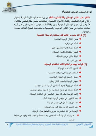 التوجيهات الفنية لمادة الكمبيوتر وتكنولوجيا المعلومات للحلقة الإبتدائية 22 
الكمبيوتر التعليمي 
قواعد استخدام الوسائل التعليمية: 
الوأكيد على اخوي ت ال س ئل فق لأسل ب الن م أ أن تخض الوسرائل التعليميرة لاختيرار 
و نتال المواد التعليمية، وتشغل الأجهزة التعليمية واستخدامها ضمن ن ام تعليمري متكامرل. 
ه ا يعني أن اختيرار الوسرائل التعليميرة يسرير وفقر ا لن رام تعليمري متكامرل، يقروم علر أربر 
عمليات أساسية هي حسن اختيار الوسيلة، وتصميمها، واستخدامها لتحقيلا أهرداا محرددة، 
وتقويمها. 
( 1 ( ق اعد ي ب متاع وه قبل اسوخدام ال سيل الو ليمي 
حسن اختيار الوسيلة المناسبة. 
التأكد من توافرها . 
التأكد من إمكانية الحصول عليها . 
تجهيز متطلبات تشغيل الوسيلة . 
تهيئة مكان عرض الوسيلة . 
تجربة الوسيلة. 
( 2 ( ق اعد ي ب متاع وه أثن ء اسوخدام ال سيل 
التمهيد لاستخدام الوسيلة. 
استخدام الوسيلة في التوقيت المناسب . 
عرض الوسيلة في المكان المناسب. 
عرض الوسيلة بأسلوب شائق ومثير . 
التأكد من رةية جميع المتعلمين للوسيلة خلال عرضها. 
التأكد من تفاعل جميع المتعلمين مع الوسيلة خلال عرضها. 
إتاحة الفرصة لمشاركة بعض المتعلمين في استخدام الوسيلة. 
عدم التطويل في عرض الوسيلة تجن با للملل. 
عدم الإيجاز المخل في عرض الوسيلة. 
عدم ازدحام الدرس بعدد كبير من الوسائل. 
الإجابة عن أية استفسا ا رت ضرورية للمتعلم حول الوسيلة. 
عدم إبقاء الوسيلة أمام المتعلمين بعد استخدامها تجنبا لانص ا رفهم عن متابعة 
المعلم. 
 