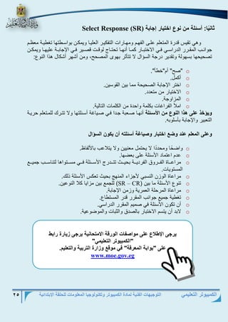 التوجيهات الفنية لمادة الكمبيوتر وتكنولوجيا المعلومات للحلقة الإبتدائية 25 
الكمبيوتر التعليمي 
ث ن ي : أسئل من ن ع اخوي ت إ ب Select Response (SR) 
وهي تقي قدرة المتعلم علر الفهرم ومهرارات التفكيرر العليرا ويمكرن بواسررتها تغريرة مع رم 
جوانرر المقرررر الدراسرري فرري الاختبررار كمررا أنهررا تحتررال لوقررت قصررير فرري الإجابررة عليهررا ويمكررن 
تصحيحها بسهولة وتقدير درجة الس ال لا تتيثر بهوب المصحح، ومن أشهر أشكال ه ا النوع: 
o "صح" أم"خري". 
o أكمل. 
o اختر الإجابة الصحيحة مما بين القوسين. 
o الاختيار من متعدد. 
o المزاوجة. 
o املأ الفرا ات بكلمة واحدة من الكلمات التالية. 
يؤخذ على هذا الن ع من الأسفئل أنهرا صرعبة جردا فري صريا ة أسرئلتها ولا تتررك للمرتعلم حريرة 
التعبير والإجابة بيسلوبه. 
على الم لم عند ضع اخوب ت صي غ أسئلوا أن يك ن السؤال 
o واض ح ا ومحد د ا لا يحتمل معنيين ولا يتلاع بالألفا . 
o عدم اعتماد الأسئلة عل بعضها. 
o مراعررراة الفررررولا الفرديرررة بحيررر تتررردرل الأسرررئلة فررري مسرررتواها لتناسررر جميررر 
المستويات. 
o مراعاة الوزن النسبي لأجزا المنها بحي تعك الأسئلة لك. 
o تنوع الأسئلة ما بين ) CR – SR ( للجم بين مزايا كلا النوعين. 
o مراعاة المرحلة العمرية وزمن الإجابة. 
o تغرية جمي جوان المقرر قدر المستراع. 
o أن تكون الأسئلة في صميم المقرر الدراسي. 
o لابد أن يتسم الاختبار بالصدلا والثبات والموضوعية. 
 
 
 
 
 
 
 
 
 
 
 
 
يت ى الإ لاع على م اص ال تق الاموح ني يت ى زي تة تاب 
"الكمبي وت الو ليم " 
على "ب اب الم تف " ف م قع زاتة الوتبي الو ليم. 
www.moe.gov.eg  