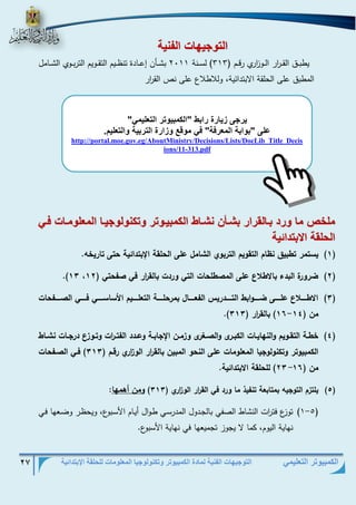 التوجيهات الفنية لمادة الكمبيوتر وتكنولوجيا المعلومات للحلقة الإبتدائية 27 
الكمبيوتر التعليمي 
الو يه ال ني 
يطبذذذق القذذذ ا رر الذذذو ا زري رقذذذم ) 313 ( لسذذذنة 2111 بشذذذأن إعذذذادة تنظذذذيم التقذذذويم التربذذذوي الشذذذامل 
المطبق على الحلقة الابتدائية، وللاطلاع على نص الق ا رر 
ملخص م تد بف لقتات بشفأن نشف الكمبيف وت وكن ل يف الم ل مف فف 
الحلق الابودائي 
)1( يسرمس رط يق ن ام الرقييم الرس يي الشامل على الحلقر الإ ردائير حرى راسي ه. 
)2( .)11 ضسيسة ال دء ا ط ع على الم طلحاخ الري يسدخ الق ا سس في فحري ) 12 
)1( ا طااااا ع علاااااى ضااااايا ط الرااااادسيل الفعاااااال مسحلااااار الرعلااااايم امساساااااي فاااااي ال ااااافحاخ 
- .) من ) 11 11 ( الق ا سس ) 111 
)1( طاار الرقااييم يالنلاياااخ الك ااسى يال االإسى ي ماان الإجا اار يعاادد الفراا ا سخ يرااي ع دسجاااخ نشاااط 
الكم ييرس يركنيليجيا المعليماخ على النحي الم ين الق ا سس الي ا سي سقام ) 111 ( فاي ال افحاخ 
من ) 21 11 ( للحلقر ا ردائير. - 
)5( يلر م الريجيه مرا عر رنفيذ ما يسد في الق ا سس الي ا سي ) 111 ( يمن أاملا: 
- )1 5( توزع فت ا رت النشاط الصفي بالجذدول المدرسذي طذوال أيذام الأسذبوع، ويحظذر وضذعها فذي 
نهاية اليوم، كما لا يجوز تجميعها في نهاية الأسبوع. 
يت ى زي تة تاب "الكمبي وت الو ليم " 
على "ب اب الم تف " ف م قع زاتة الوتبي الو ليم. 
http://portal.moe.gov.eg/AboutMinistry/Decisions/Lists/DocLib_Title_Decisions/11-313.pdf  