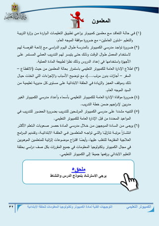 التوجيهات الفنية لمادة الكمبيوتر وتكنولوجيا المعلومات للحلقة الإبتدائية 32 
الكمبيوتر التعليمي 
المعلمون 
1( فذذذي حالذذذة التعاقذذذد مذذذع معلمذذذين كمبيذذذوتر ي ا رعذذذي تطبيذذذق التعليمذذذات الذذذواردة مذذذن و ا زرة التربيذذذة ( 
والتعليم شئون العاملين مع ضرورة موافقة الموجه العام. – – 
2( ضذذرورة تواجذذد مدرسذذي الكمبيذذوتر بالمدرسذذة طذذوال اليذذوم الد ا رسذذي مذذع إتاحذذة الفرصذذة لهذذم ( 
لاسذذتخدام المعمذذل طذذوال الوقذذت وذلذذك حتذذى يتيسذذر لهذذم التذذدريب العملذذي المسذذتمر علذذى 
الأجهزة واستخدامها في إعداد الدروس وذلك نظ ا ر لطبيعة المادة العملية. 
3( اطلاع الإدارة العامة للكمبيوتر التعليمي باستم ا رر بحالة المعلمذين مذن حيذط )الانقطذاع – ( 
السفر أجا ا زت بدون مرتب....(، مع توضيح الأسباب والإج ا رءات التي اتخذت حيذال – 
ذلذذك وموقذذف العجذذز والزيذادة فذذي الحلقذذة الابتدائيذذة علذذى مسذذتوى كذل مديريذذة تعليميذذة مذذن 
السيد الموجه العام. 
4( ضذذرورة موافذذاة الإدارة العامذذة للكمبيذذوتر التعليمذذي بأسذماء وأعذذداد مدرسذذي الكمبيذذوتر الغيذذر ( 
مدربين لإد ا رجهم ضمن خطة التدريب. 
5( التنبيذه مشذذددا علذذى مدرسذذي الكمبيذوتر المرشذحين للتذذدريب بضذذرورة الحضذور للتذذدريب فذذي ( 
المواعيد المحددة من قبل الإدارة العامة للكمبيوتر التعليمي. 
6( يرجذذذى مذذذن السذذذادة المذذذوجهين مذذذن خذذذلال مدرسذذذي المذذذادة حصذذذر صذذذعوبات الذذذتعلم الأكثذذذر ( 
انتشذذذذا ا ر مرتبذذذذة تنازل يذذذذا اولتذذذذي تواجذذذذه المتعلمذذذذين فذذذذي الحلقذذذذة الابتدائيذذذذة، وتقذذذذديم البذذذذ ا رم 
العلاجية المقترحة للتغلب عليها، وأي ضذا اقتذ ا رح موضذوعات إث ا رئيذة للمتعلمذين الموهذوبين 
في مجال الكمبيوتر وتكنولوجيا المعلومات في جميع المقر ا رت بكل صذف د ا رسذي بحلقذة 
التعليم الابتدائي ورفعها جمي ع ا إلى الكمبيوتر التعليمي. 
ملحق 5 
يت ى الاسوتش د بنم ذج الدتم النش 
 