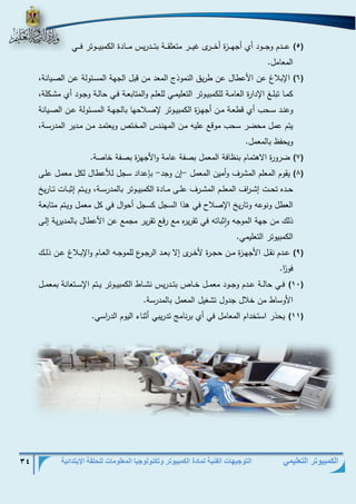 التوجيهات الفنية لمادة الكمبيوتر وتكنولوجيا المعلومات للحلقة الإبتدائية 34 
الكمبيوتر التعليمي 
)5( عذذذذدم وجذذذذود أي أجهذذذذزة أخذذذذرى غيذذذذر متعلقذذذذة بتذذذذدريس مذذذذادة الكمبيذذذذوتر فذذذذي 
المعامل. 
)6( الإبلاغ عن الأعطال عن طريق النموذج المعد من قبل الجهة المسذئولة عذن الصذيانة، 
كمذذا تبلذذد الإدارة العامذذة للكمبيذذوتر التعليمذذي للعلذذم والمتابعذذة فذذي حالذذة وجذذود أي مشذذكلة، 
وعنذذد سذذحب أي قطعذذة مذذن أجهذذزة الكمبيذذوتر لإصذذلاحها بالجهذذة المسذذئولة عذذن الصذذيانة 
يتم عمل محضر سحب موقع عليه مذن المهنذدس المخذتص ويعتمذد مذن مذدير المدرسذة، 
ويحفظ بالمعمل. 
)7( ضرورة الاهتمام بنظافة المعمل بصفة عامة والأجهزة بصفة خاصة. 
)8( يقوم المعلم المشرف وأمين المعمل إن وجد بإعداد سجل ل عطال لكل معمذل علذى - - 
حذذده تحذذت إشذذ ا رف المعلذذذم المشذذرف علذذى مذذادة الكمبيذذوتر بالمدرسذذة، ويذذتم إثبذذات تذذاريخ 
العطل ونوعه وتاريخ الإصلاح في هذا السجل كسجل أحوال في كل معمل ويذتم متابعذة 
ذلك من جهة الموجه واثباته في تقريره مع رفع تقرير مجمع عن الأعطال بالمديرية إلذى 
الكمبيوتر التعليمي. 
)9( عذذدم نقذذل الأجهذذزة مذذن حجذذرة لأخذذرى إلا بعذذد الرجذذوع للموجذذه العذذام والإبذذلاغ عذذن ذلذذك 
فو ا ر. 
)11( فذذي حالذذة عذذذدم وجذذود معمذذل خذذذاص بتذذذدريس نشذذاط الكمبيذذوتر يذذتم الإسذذتعانة بمعمذذل 
الأوساط من خلال جدول تشغيل المعمل بالمدرسة. 
)11( يحذر استخدام المعامل في أي برنام تدريبي أثناء اليوم الد ا رسي. 
 