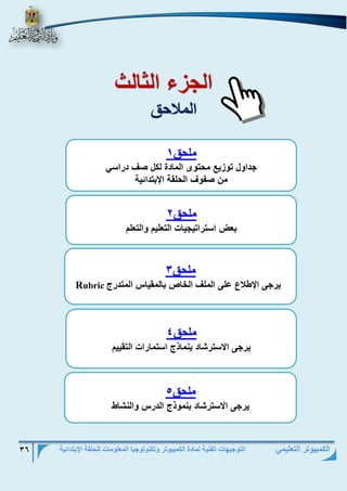 التوجيهات الفنية لمادة الكمبيوتر وتكنولوجيا المعلومات للحلقة الإبتدائية 36 
الكمبيوتر التعليمي 
ال زء الث لث 
الملاحق 
ملحق 1 
دا ل و زيع محو ى الم دة لكل صف دتاس 
من ص ف الحلق الإبودائي 
ملحق 2 
ب اسوتاوي ي الو ليم الو لم 
ملحق 3 
يت ى الإ لاع على الملف الخ ص ب لمقي م المودتج Rubric ملحق 4 
يت ى الاسوتش د بنم ذج اسوم تا الوقييم 
ملحق 5 
يت ى الاسوتش د بنم ذج الدتم النش 

