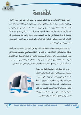 التوجيهات الفنية لمادة الكمبيوتر وتكنولوجيا المعلومات للحلقة الإبتدائية 4 
الكمبيوتر التعليمي 
تعتبر الحلقة الإبتدائية من مرحلة التعليم الأساسي من أهم مراحل النمو فهي حجرر الأسرا 
في تكوين شخصية متوازنة للمتعلم وتشكل وجدانه، من خلال دراستهم لكافرة المرواد الدراسرية 
الأساسرررية والأنشررررة التربويرررة بمرررا يررر د لررر بنرررا شخصرررية المرررتعلم مرررن جميررر الجوانررر 
)السررريكلوجية والفسررريولوجية العقليرررة والاجتماعيرررة........(، والتررري تتحقرررلا مرررن خرررلال – – - 
الأنشرة التربوية المختلفة التي يمارسها المتعلمرون داخرل وخرارل المدرسرة بحير تر د لر 
اكتشرراا المواهرر وصررقلها وتنميتهررا، كمررا تسرراعد علرر تحديررد نررواحي القصررور لرردب بعرر 
المتعلمين والعمل عل علاجها. 
وقررد أتاحررت تكنولوجيررا المعلومررات والاتصررالات (ICT) الكمبيرروتر الرر يعررد مررن أع ررم - 
الابتكارات العلمية في الآونة الأخيرة الكثير من الإمكانيات وأصبح استخدامه ضرور يا فري – 
جمي المجالات بصفة عامرة ومجرال التعلريم بصرفة خاصرة، فتو يرا الكمبيروتر فري التعلريم لا 
يعن استخدامه كآلة لتخزين المعلومات، أو وسيلة مساعدة في عمليرة التردري فحسر ، و نمرا 
هو لتن يم المعلومات، وتوسي المدارك وتنمية مهارات التفكير الإبداع لدب المتعلمين. 
وقد أدركت مع م الدول المتقدمرة تكنولوج يرا أهميرة 
الكمبيرروتر، ومرردب ترريثيرع علرر الحيرراة البشرررية لرر لك 
عمرردت علرر ترردري علومرره ومهاراترره فرري مقررررات 
أكاديميررة، بدايررة مررن الحلقررة الإبتدائيررة مرررور بالحلقررة 
الإعداديررررة حترررر المرحلررررة الثانويررررة، وتكررررون هرررر ع 
المقرررررات بمثابرررة قاعررردة أساسرررية للتكيرررا مررر تلرررك 
التقنيررة، و لررك لضررمان حسررن اسررتخدامها وترويرهررا 
بما يرم ل تحقيلا الأهداا المرجوة للمجتم . 
 