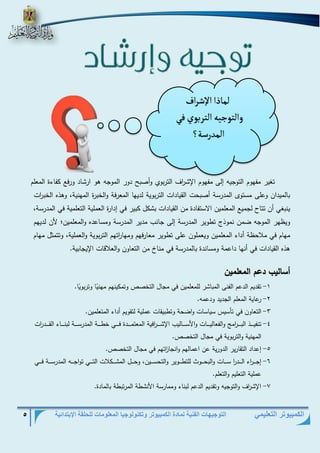 التوجيهات الفنية لمادة الكمبيوتر وتكنولوجيا المعلومات للحلقة الإبتدائية 5 
الكمبيوتر التعليمي 
تغير مفهوم التوجيه إلى مفهوم الإش ا رف التربوي أوصبح دور الموجه هو ارشاد ورفع كفاءة المعلم 
بالميدان وعلى مستوى المد رسة أصبحت القيادات التربوية لديها المعرفة والخبرة المهنية، وهذه الخب ا رت 
ينبغي أن تتاح لجميع المعلمين الاستفادة من القيادات بشكل كبير في إدارة العملية التعلمية في المد رسة، 
ويظهر الموجه ضمن نموذج تطوير المدرسة إلى جانب مدير المدرسة ومساعده والمعلمين؛ لأن لديهم 
مهام في ملاحظة أداء المعلمين ويعملون على تطوير معارفهم ومها ا رتهم التربوية والعملية، وتتمثل مهام 
هذه القيادات في أنها داعمة ومساندة بالمد رسة في مناخ من التعاون والعلاقات الإيجابية . 
أساليب دعم المعلمين 
-1 تقديم الدعم الفنى المباشر للمعلمين في مجال التخصص وتمكينهم مهن يا وتربو يا. 
-2 رعاية المعلم الجديد ودعمه. 
-3 التعاون في تأسيس سياسات واضحة وتطبيقات عملية لتقويم أداء المتعلمين. 
-4 تنفيذذذذذذذ البذذذذذذ ا رم والفعاليذذذذذذات والأسذذذذذذاليب الإشذذذذذذ ا رفية المعتمذذذذذذدة فذذذذذذي خطذذذذذذة المدرسذذذذذذة لبنذذذذذذاء القذذذذذذد ا رت 
المهنية والتربوية في مجال التخصص. 
-5 إعداد التقارير الدورية عن اعمالهم وانجا ا زتهم في مجال التخصص. 
-6 إجذذذذذ ا رء الذذذذذد ا ر سذذذذذات والبحذذذذذوط للتطذذذذذوير والتحسذذذذذين، وحذذذذذل المشذذذذذكلات التذذذذذي تواجذذذذذه المد رسذذذذذة فذذذذذي 
عملية التعليم اولتعلم. 
-7 الإش ا رف والتوجيه وتقديم الدعم لبناء وممارسة الأنشطة المرتبطة بالمادة. 
لماذا الإشراف 
والتوجيه التربوي في 
المدرسة؟ 
 