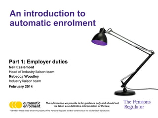 FEB14ED1 These slides remain the property of The Pensions Regulator and their content should not be altered on reproduction.
Part 1: Employer duties
Neil Esslemont
Head of Industry liaison team
Rebecca Woodley
Industry liaison team
February 2014
An introduction to
automatic enrolment
The information we provide is for guidance only and should not
be taken as a definitive interpretation of the law.
 