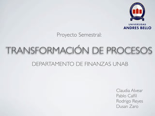 Proyecto Semestral:

TRANSFORMACIÓN DE PROCESOS
    DEPARTAMENTO DE FINANZAS UNAB



                                 Claudia Alvear
                                 Pablo Calﬁl
                                 Rodrigo Reyes
                                 Dusan Zaro
 