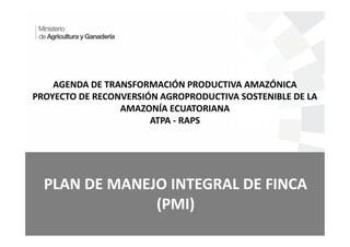 AGENDA DE TRANSFORMACIÓN PRODUCTIVA AMAZÓNICA
PROYECTO DE RECONVERSIÓN AGROPRODUCTIVA SOSTENIBLE DE LA
AMAZONÍA ECUATORIANA
ATPA - RAPS
PLAN DE MANEJO INTEGRAL DE FINCA
(PMI)
 