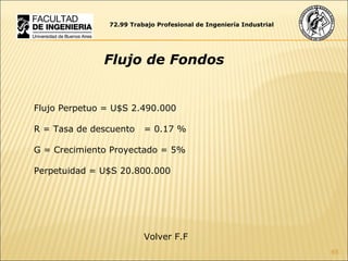 Flujo Perpetuo = U$S  2.490.000 R = Tasa de descuento  = 0.17 % G = Crecimiento Proyectado = 5% Perpetuidad = U$S  20.800.000 72.99 Trabajo Profesional de Ingeniería Industrial Flujo de Fondos Volver F.F  