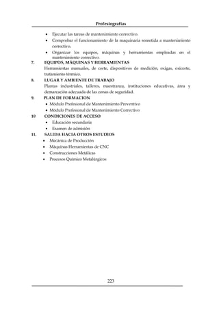 Profesiografías
223
· Ejecutar las tareas de mantenimiento correctivo.
· Comprobar el funcionamiento de la maquinaria sometida a mantenimiento
correctivo.
· Organizar los equipos, máquinas y herramientas empleadas en el
mantenimiento correctivo.
7. EQUIPOS, MÁQUINAS Y HERRAMIENTAS
Herramientas manuales, de corte, dispositivos de medición, oxigas, oxicorte,
tratamiento térmico.
8. LUGAR Y AMBIENTE DE TRABAJO
Plantas industriales, talleres, maestranza, instituciones educativas, área y
demarcación adecuada de las zonas de seguridad.
9. PLAN DE FORMACION
· Módulo Profesional de Mantenimiento Preventivo
· Módulo Profesional de Mantenimiento Correctivo
10 CONDICIONES DE ACCESO
· Educación secundaria
· Examen de admisión
11. SALIDA HACIA OTROS ESTUDIOS
· Mecánica de Producción
· Máquinas Herramientas de CNC
· Construcciones Metálicas
· Procesos Químico Metalúrgicos
 