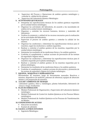 Profesiografías
237
· Supervisor del Proceso y Operaciones de análisis químico metalúrgico y
controlar la calidad de los mismos
· Supervisor del Laboratorio Químico Metalúrgico
6. ACTIVIDADES QUE REALIZA
· Interpretar las especificaciones técnicas de los análisis químicos requeridos
por la unidad minera metalúrgica.
· Organizar las actividades del laboratorio, de acuerdo a las necesidades de
análisis de la unidad minero metalúrgica.
· Organizar y controlar los recursos humanos, técnicos y materiales del
laboratorio.
· Verificar la existencia y calidad de los recursos necesarios para la realización
de las actividades del laboratorio.
· Supervisar el proceso de análisis químico y controlar la calidad de los
mismos.
· Organizar las condiciones y determinar las especificaciones técnicas para el
muestreo, según las mediciones y análisis requeridos.
· Realizar y controlar el análisis químico de las muestras, requeridas por la
unidad minero metalúrgico.
· Interpretar los resultados de las mediciones físicas y los análisis químicos.
· Controlar el cumplimiento y realizar acciones de prevención de las normas
de seguridad e higiene minera.
· Organizar las condiciones y determinar las especificaciones técnicas para el
muestreo requerido por la planta metalúrgica.
· Realizar y controlar el análisis químico de las muestras requeridas por la
planta metalúrgica.
· Interpretar los resultados de las mediciones físicas y los análisis químicos.
· Controlar el cumplimiento y realizar acciones de prevención y promoción de
las normas de seguridad e higiene de la planta metalúrgica.
7. EQUIPOS, MÁQUINAS Y HERRAMIENTAS
Herramientas de muestreo, juego de herramientas manuales; Reactivos e
insumos, dispositivos de medición, patrones de referencia; equipos de absorción
atómico y de preparación de muestras.
8. LUGAR Y AMBIENTE DE TRABAJO
Laboratorio químico, físico y metalúrgico, plantas Industriales, laboratorio de
ensayo y fuego, fundiciones.
9. PLAN DE FORMACIÓN
· Módulo Profesional de Organización y Supervisión del Laboratorio Químico
metalúrgico
· Módulo Profesional de Control de Análisis Químicos en los Procesos Minero
metalúrgicos
· Módulo Profesional de Análisis Químicos en los Procesos de Transformación
de Metales
10. CONDICIONES DE ACCESO
· Educación secundaria
· Examen de admisión
11. SALIDA A OTROS ESTUDIOS
· Ingeniería Metalúrgica
 