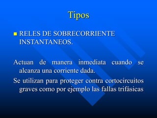 Tipos
 RELES DE SOBRECORRIENTE
INSTANTANEOS.
Actuan de manera inmediata cuando se
alcanza una corriente dada.
Se utilizan para proteger contra cortocircuitos
graves como por ejemplo las fallas trifásicas
 