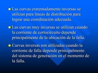  Las curvas extremadamente inversas se
utilizan para líneas de distribución para
lograr una coordinación adecuada.
 Las curvas muy inversas se utilizan cuando
la corriente de cortocircuito depende
principalmente de la ubicación de la falla.
 Curvas inversas son utilizadas cuando la
corriente de falla depende principalmente
del sistema de generación en el momento de
la falla.
 