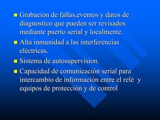  Grabación de fallas,eventos y datos de
diagnostico que pueden ser revisados
mediante puerto serial y localmente.
 Alta inmunidad a las interferencias
eléctricas.
 Sistema de autosupervision.
 Capacidad de comunicación serial para
intercambio de información entre el relé y
equipos de protección y de control
 
