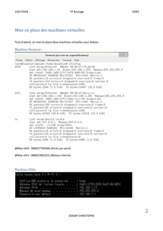 1SIO POD4 TP Routage SISR2
2
DOGNY CHRISTOPHE
Mise en place des machines virtuelles
Tout d’abord, on met en place deux machines virtuelles sous Debian.
Machine Routeur :
@Mac eth0 : 08002774DD66 (Accès par pont)
@Mac eth1 : 0800278ECCCC (Réseau interne)
Machine Hôte
 
