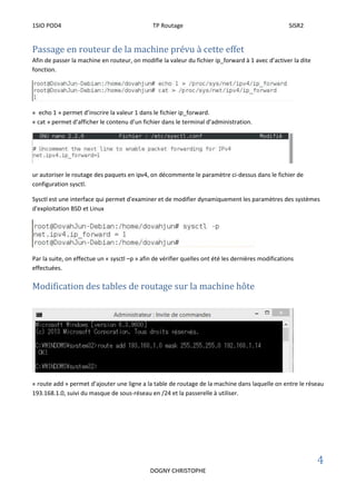 1SIO POD4 TP Routage SISR2
4
DOGNY CHRISTOPHE
Passage en routeur de la machine prévu à cette effet
Afin de passer la machine en routeur, on modifie la valeur du fichier ip_forward à 1 avec d’activer la dite
fonction.
« echo 1 » permet d’inscrire la valeur 1 dans le fichier ip_forward.
« cat » permet d’afficher le contenu d’un fichier dans le terminal d’administration.
ur autoriser le routage des paquets en ipv4, on décommente le paramètre ci-dessus dans le fichier de
configuration sysctl.
Sysctl est une interface qui permet d'examiner et de modifier dynamiquement les paramètres des systèmes
d'exploitation BSD et Linux
Par la suite, on effectue un « sysctl –p » afin de vérifier quelles ont été les dernières modifications
effectuées.
Modification des tables de routage sur la machine hôte
« route add » permet d’ajouter une ligne a la table de routage de la machine dans laquelle on entre le réseau
193.168.1.0, suivi du masque de sous-réseau en /24 et la passerelle à utiliser.
 