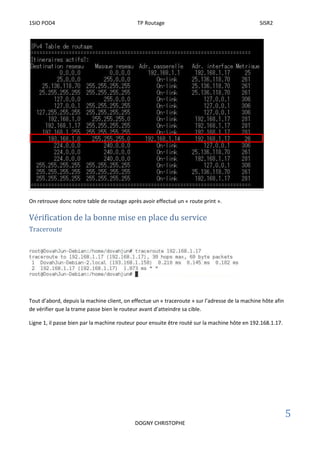 1SIO POD4 TP Routage SISR2
5
DOGNY CHRISTOPHE
On retrouve donc notre table de routage après avoir effectué un « route print ».
Vérification de la bonne mise en place du service
Traceroute
Tout d’abord, depuis la machine client, on effectue un « traceroute » sur l’adresse de la machine hôte afin
de vérifier que la trame passe bien le routeur avant d’atteindre sa cible.
Ligne 1, il passe bien par la machine routeur pour ensuite être routé sur la machine hôte en 192.168.1.17.
 